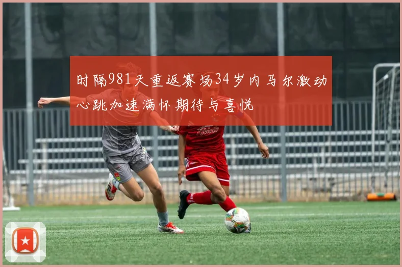 时隔981天重返赛场34岁内马尔激动心跳加速满怀期待与喜悦