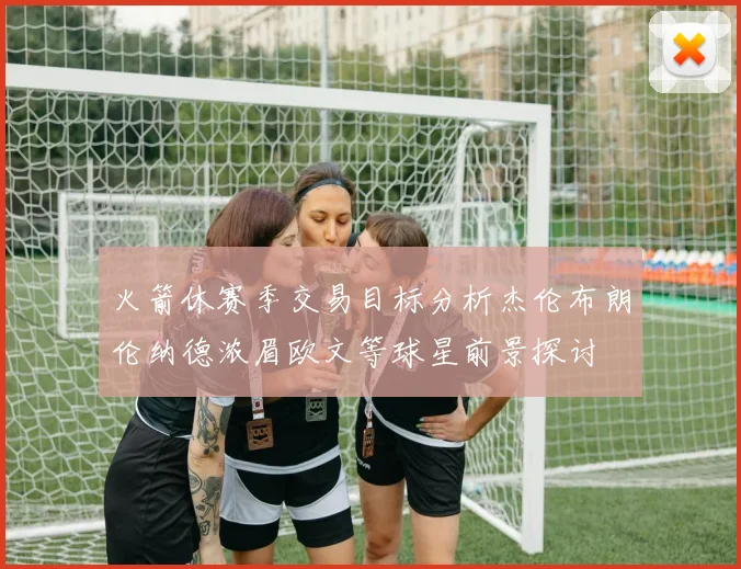 火箭休赛季交易目标分析杰伦布朗伦纳德浓眉欧文等球星前景探讨