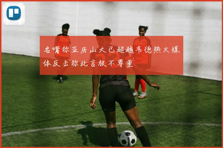 名嘴称亚历山大已超越韦德热火媒体反击称此言极不尊重