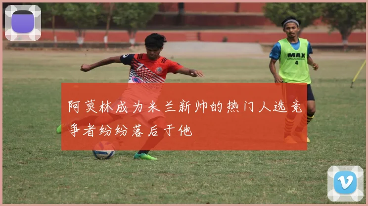 阿莫林成为米兰新帅的热门人选竞争者纷纷落后于他