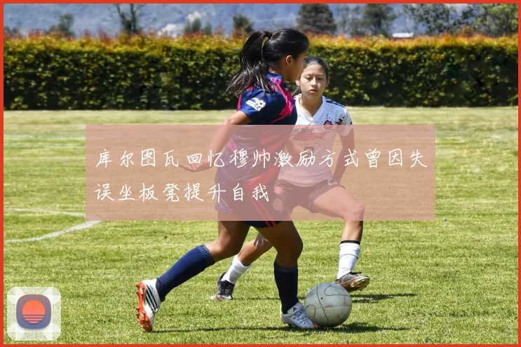 库尔图瓦回忆穆帅激励方式曾因失误坐板凳提升自我