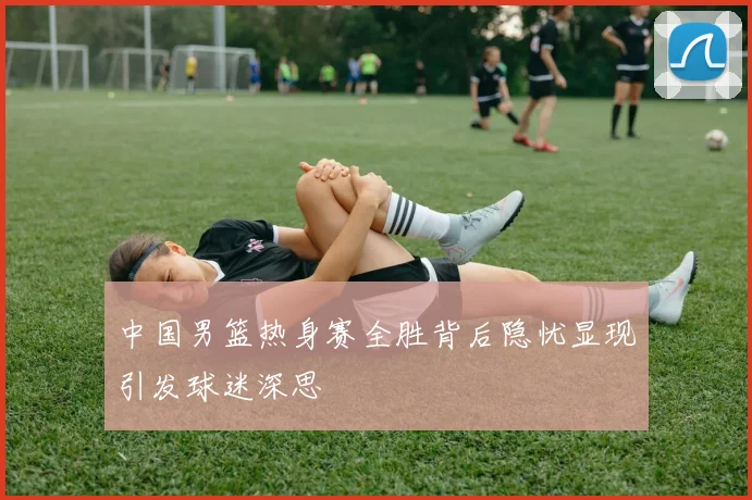 中国男篮热身赛全胜背后隐忧显现引发球迷深思