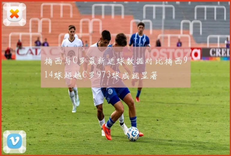 梅西与C罗最新进球数据对比梅西914球超越C罗973球成就显著