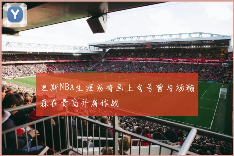 里斯NBA生涯或将画上句号曾与杨瀚森在青岛并肩作战
