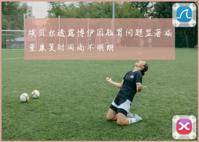 埃贝尔透露博伊因肠胃问题显著减重康复时间尚不明朗