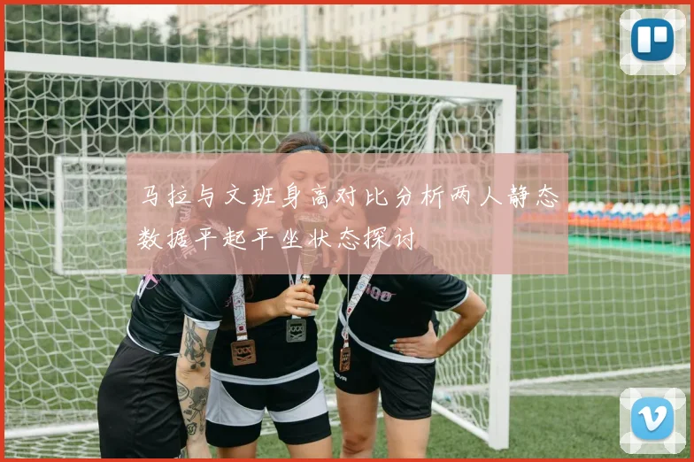 马拉与文班身高对比分析两人静态数据平起平坐状态探讨