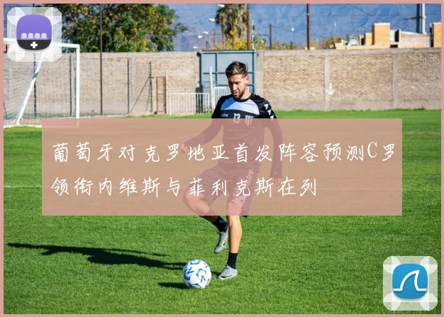 葡萄牙对克罗地亚首发阵容预测C罗领衔内维斯与菲利克斯在列