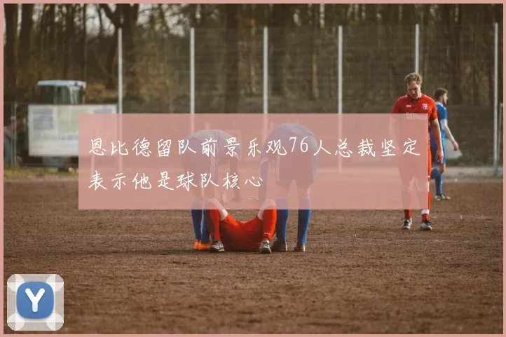 恩比德留队前景乐观76人总裁坚定表示他是球队核心