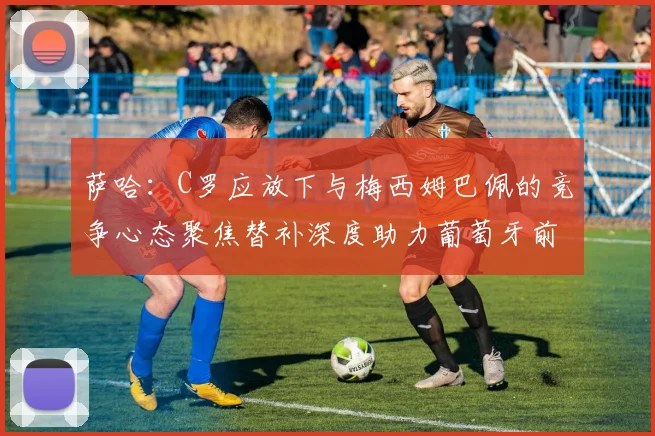 萨哈：C罗应放下与梅西姆巴佩的竞争心态聚焦替补深度助力葡萄牙前行