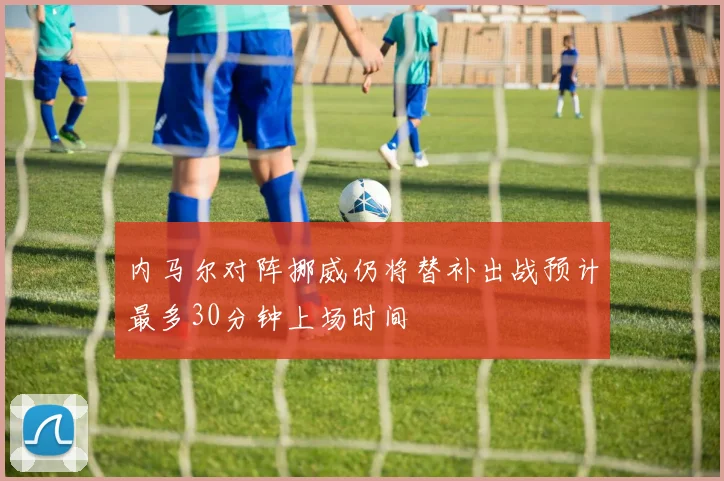 内马尔对阵挪威仍将替补出战预计最多30分钟上场时间