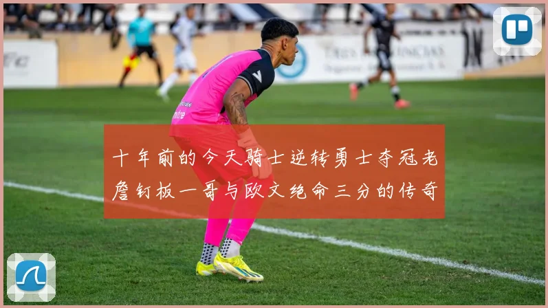 十年前的今天骑士逆转勇士夺冠老詹钉板一哥与欧文绝命三分的传奇时刻