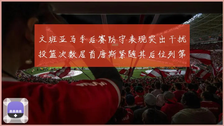 文班亚马季后赛防守表现突出干扰投篮次数居首唐斯紧随其后位列第五